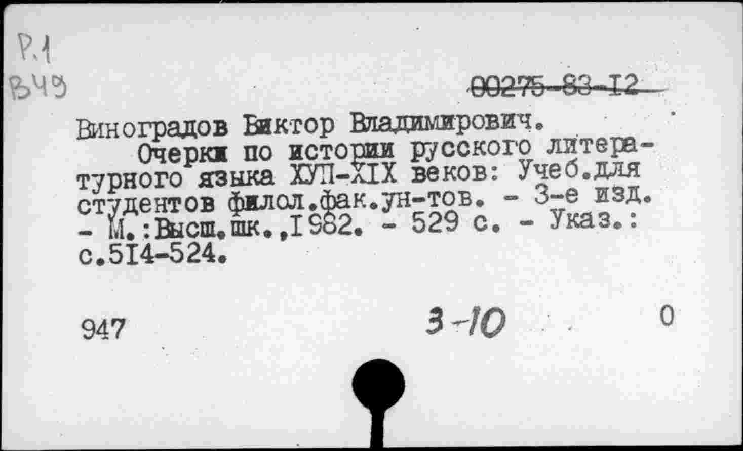 ﻿£>45	00276-83-12
Виноградов Виктор Владимирович.
Очерки по истории русского литературного языка ХУП-ПХ веков: Учеб.для студентов филол.фак.ун-тов. - 3-е изд.
- М.: Высш, шк.,1982. - 529 с. - Указ.: с.514-524.
947
3'70 о